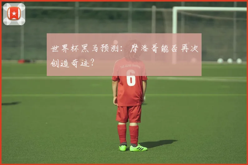 世界杯黑马预测：摩洛哥能否再次创造奇迹？