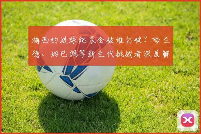 梅西的进球纪录会被谁打破?哈兰德、姆巴佩等新生代挑战者深度解析