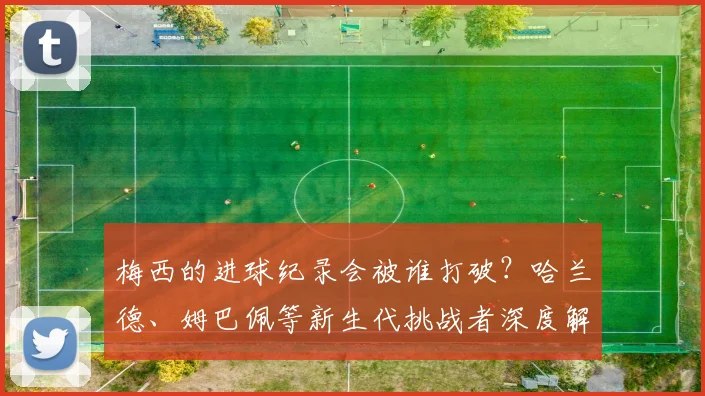 梅西的进球纪录会被谁打破？哈兰德、姆巴佩等新生代挑战者深度解析