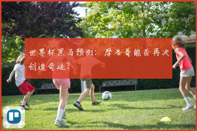 世界杯黑马预测:摩洛哥能否再次创造奇迹?
