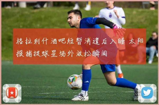 格拉利什酒吧短暂消遣后入睡 太阳报捕捉球星场外放松瞬间
