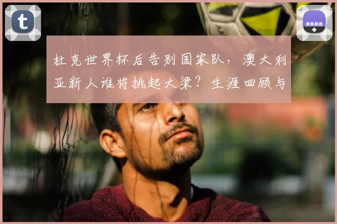 杜克世界杯后告别国家队,澳大利亚新人谁将挑起大梁?生涯回顾与未来展望