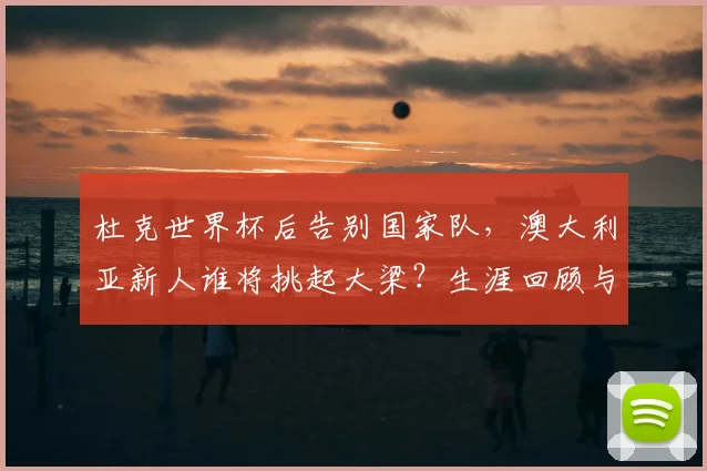 杜克世界杯后告别国家队，澳大利亚新人谁将挑起大梁？生涯回顾与未来展望