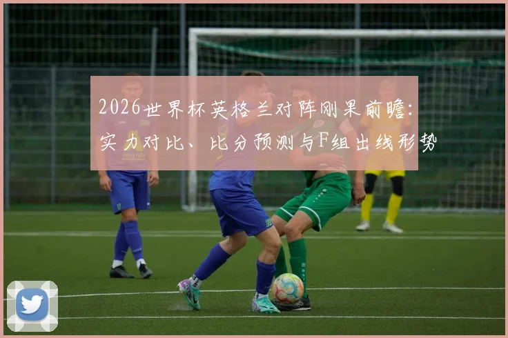 2026世界杯英格兰对阵刚果前瞻:实力对比、比分预测与F组出线形势深度解析