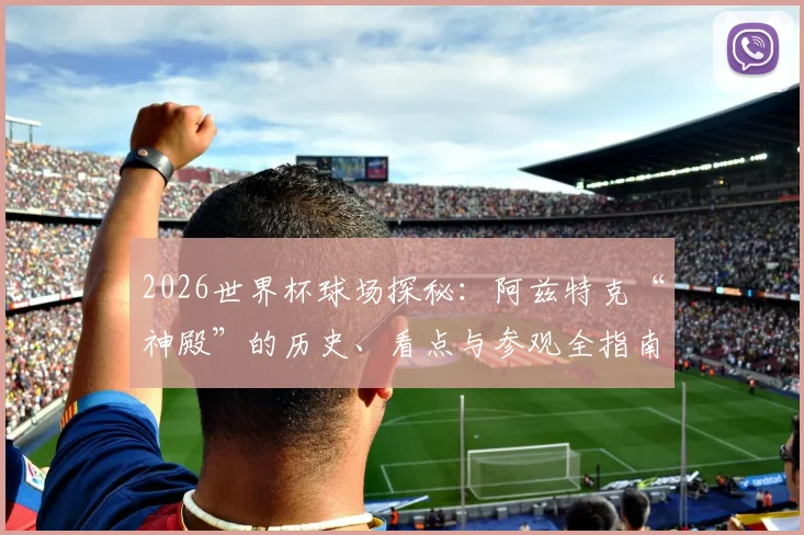 2026世界杯球场探秘:阿兹特克“神殿”的历史、看点与参观全指南