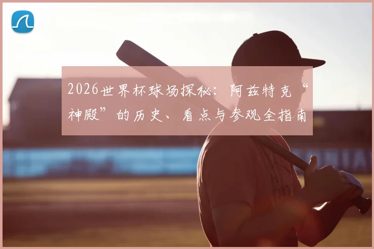 2026世界杯球场探秘：阿兹特克“神殿”的历史、看点与参观全指南