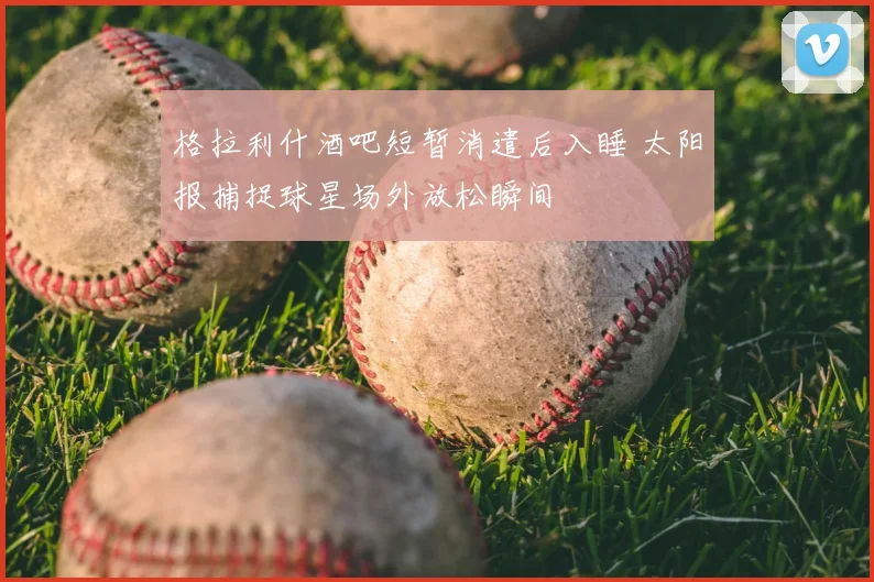 格拉利什酒吧短暂消遣后入睡 太阳报捕捉球星场外放松瞬间